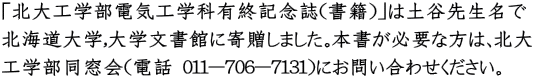 「北大工学部電気工学科有終記念誌（書籍）」は土谷先生名で 北海道大学,大学文書館に寄贈しました。本書が必要な方は、北大 工学部同窓会（電話 011-706-7131）にお問い合わせください。