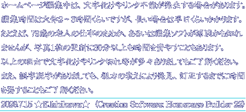 ホームページ編集中は、文字化けやリンク不能が発生する場合があります。 編集時間は大体2～3時間くらいですが、長い場合は半日くらいかかります。 たとえば、79歳の老人の仕事のためか、あるいは編集ソフトが原因かも知れ ませんが、写真1枚の更新に30分以上も時間を費やすこともあります。 以上の理由で文字化けやリンク切れ等が多々ありましてもご了解ください。 また、誤字脱字がありましても、視力の衰えにより発見、訂正するまでに時間 を要することもご了解ください。 2026.7.15 ★E.Ishikawa★  (Creation Software: Homepage Builder 22)