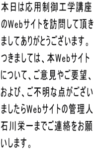 本日は応用制御工学講座 のWebサイトを訪問して頂き ましてありがとうございます。 つきましては、本Webサイト について、ご意見やご要望、 および、ご不明な点がござい ましたらWebサイトの管理人 石川栄一までご連絡をお願 いします。