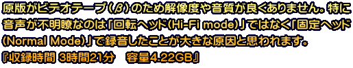 原版がビデオテープ（β）のため解像度や音質が良くありません。特に 音声が不明瞭なのは「回転ヘッド(Hi-Fi mode)」ではなく「固定ヘッド (Normal Mode)」で録音したことが大きな原因と思われます。 『収録時間 3時間21分　容量4.22GB』