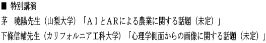 ■ 特別講演 茅　暁陽先生（山梨大学）「ＡＩとＡＲによる農業に関する話題（未定）」 下條信輔先生 (カリフォルニア工科大学) 「心理学側面からの画像に関する話題（未定）」