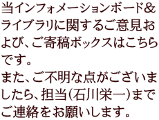 当インフォメーションボード＆ ライブラリに関するご意見お よび、ご寄稿ボックスはこちら です。 また、ご不明な点がございま したら、担当（石川栄一）まで ご連絡をお願いします。