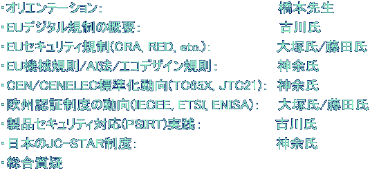 ・オリエンテーション： 　　　　　　　　　　　　　　　　　   橋本先生 ・EUデジタル規制の概要： 　　　　　　　　　　　　　   古川氏 ・EUセキュリティ規制(CRA, RED, etc.)：　　　　　　  大塚氏/藤田氏 ・EU機械規則/AI法/エコデザイン規則： 　　　　　  神余氏 ・CEN/CENELEC標準化動向(TC65X, JTC21)：  神余氏 ・欧州認証制度の動向(IECEE, ETSI, ENISA)：　  大塚氏/藤田氏 ・製品セキュリティ対応(PSIRT)実践： 　　　　　　　 古川氏 ・日本のJC-STAR制度：　　　　　　　　　　　　　    神余氏 ・総合質疑