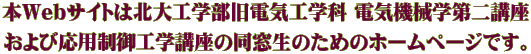 本Webサイトは北大工学部旧電気工学科 電気機械学第二講座 および応用制御工学講座の同窓生のためのホームページです。