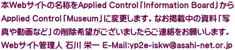本Webサイトの名称をApplied Control「Information Board」から Applied Control「Museum」に変更します。なお掲載中の資料「写 真や動画など」の削除希望がございましたらご連絡をお願いします。 Webサイト管理人 石川 栄一 E-Mail:yp2e-iskw@asahi-net.or.jp