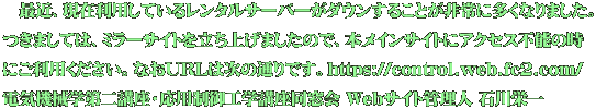 　最近、現在利用しているレンタルサーバーがダウンすることが非常に多くなりました。 つきましては、ミラーサイトを立ち上げましたので、本メインサイトにアクセス不能の時 にご利用ください。なおURLは次の通りです。https://control.web.fc2.com/ 電気機械学第二講座・応用制御工学講座同窓会 Webサイト管理人 石川栄一