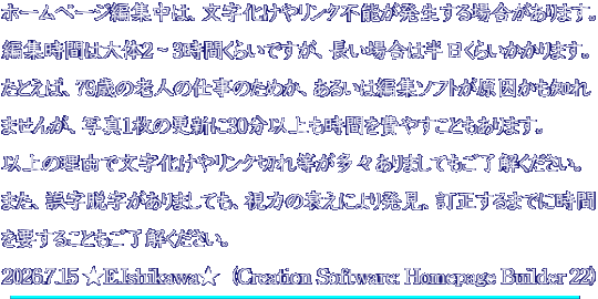 ホームページ編集中は、文字化けやリンク不能が発生する場合があります。 編集時間は大体2～3時間くらいですが、長い場合は半日くらいかかります。 たとえば、79歳の老人の仕事のためか、あるいは編集ソフトが原因かも知れ ませんが、写真1枚の更新に30分以上も時間を費やすこともあります。 以上の理由で文字化けやリンク切れ等が多々ありましてもご了解ください。 また、誤字脱字がありましても、視力の衰えにより発見、訂正するまでに時間 を要することもご了解ください。 2026.7.15 ★E.Ishikawa★  (Creation Software: Homepage Builder 22)