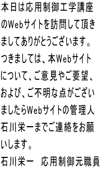 本日は応用制御工学講座 のWebサイトを訪問して頂き ましてありがとうございます。 つきましては、本Webサイト について、ご意見やご要望、 および、ご不明な点がござい ましたらWebサイトの管理人 石川栄一までご連絡をお願 いします。 石川栄一  応用制御元職員