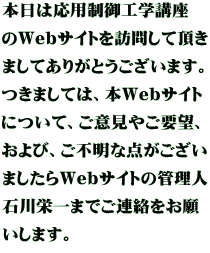 本日は応用制御工学講座 のWebサイトを訪問して頂き ましてありがとうございます。 つきましては、本Webサイト について、ご意見やご要望、 および、ご不明な点がござい ましたらWebサイトの管理人 石川栄一までご連絡をお願 いします。