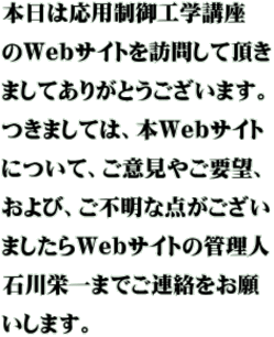 本日は応用制御工学講座 のWebサイトを訪問して頂き ましてありがとうございます。 つきましては、本Webサイト について、ご意見やご要望、 および、ご不明な点がござい ましたらWebサイトの管理人 石川栄一までご連絡をお願 いします。