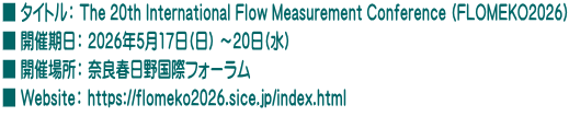 ■ タイトル： The 20th International Flow Measurement Conference (FLOMEKO2026) ■ 開催期日： 2026年5月17日(日) ～20日(水) ■ 開催場所： 奈良春日野国際フォーラム ■ Website： https://flomeko2026.sice.jp/index.html