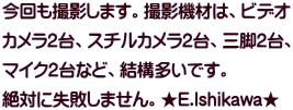今回も撮影します。撮影機材は、ビデオ カメラ2台、スチルカメラ2台、三脚2台、 マイク2台など、結構多いです。 絶対に失敗しません。★E.Ishikawa★