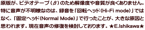 原版がビデオテープ（β）のため解像度や音質が良くありません。特に 音声が不明瞭なのは「回転ヘッド(Hi-Fi mode)」ではなく「固定ヘッド (Normal Mode)」で録音したことが大きな原因と思われます。