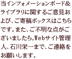 当インフォメーションボード＆ ライブラリに関するご意見お よび、ご寄稿ボックスはこちら です。また、ご不明な点がご ざいましたら,Webサイト管理 人、石川栄一まで、ご連絡を お願いします。