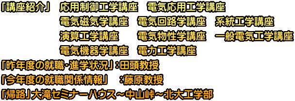 「講座紹介」   応用制御工学講座　電気応用工学講座 　　　　　　電気磁気学講座　電気回路学講座　系統工学講座 　　　　　　演算工学講座　　電気物性学講座　一般電気工学講座 　　　　　　電気機器学講座　電力工学講座 「昨年度の就職・進学状況」：田頭教授 「今年度の就職関係情報」　：藤原教授 「帰路」大滝セミナーハウス～中山峠～北大工学部